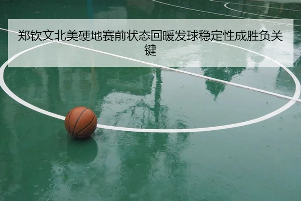 郑钦文北美硬地赛前状态回暖发球稳定性成胜负关键