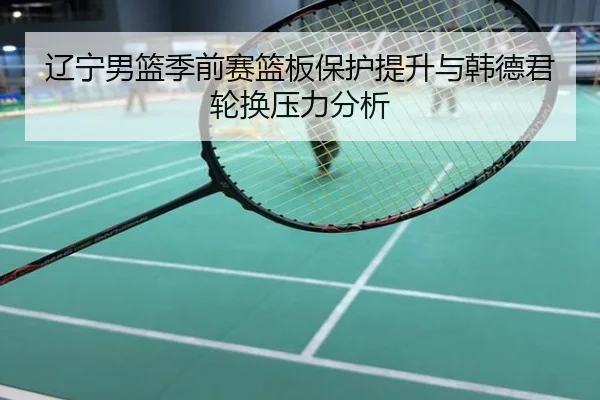 辽宁男篮季前赛篮板保护提升与韩德君轮换压力分析