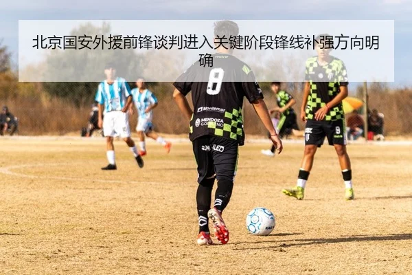北京国安外援前锋谈判进入关键阶段锋线补强方向明确