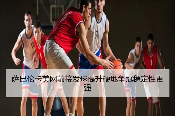 萨巴伦卡美网前接发球提升硬地争冠稳定性更强