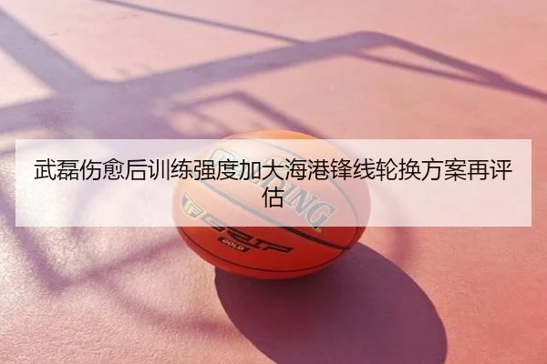 武磊伤愈后训练强度加大海港锋线轮换方案再评估