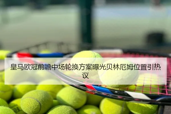 皇马欧冠前瞻中场轮换方案曝光贝林厄姆位置引热议
