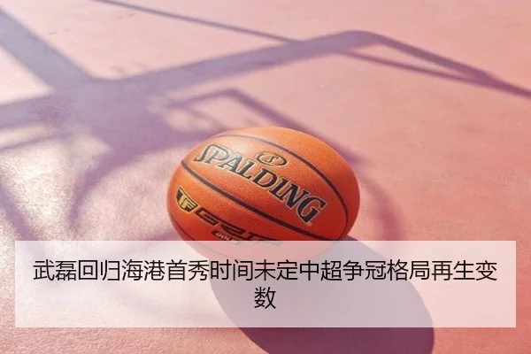 武磊回归海港首秀时间未定中超争冠格局再生变数