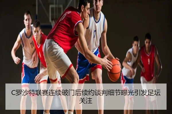 C罗沙特联赛连续破门后续约谈判细节曝光引发足坛关注